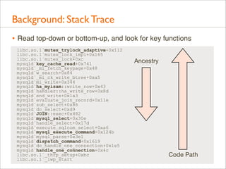 Background: Stack Trace
• Read top-down or bottom-up, and look for key functions
libc.so.1`mutex_trylock_adaptive+0x112
libc.so.1`mutex_lock_impl+0x165
libc.so.1`mutex_lock+0xc
mysqld`key_cache_read+0x741
mysqld`_mi_fetch_keypage+0x48
mysqld`w_search+0x84
mysqld`_mi_ck_write_btree+0xa5
mysqld`mi_write+0x344
mysqld`ha_myisam::write_row+0x43
mysqld`handler::ha_write_row+0x8d
mysqld`end_write+0x1a3
mysqld`evaluate_join_record+0x11e
mysqld`sub_select+0x86
mysqld`do_select+0xd9
mysqld`JOIN::exec+0x482
mysqld`mysql_select+0x30e
mysqld`handle_select+0x17d
mysqld`execute_sqlcom_select+0xa6
mysqld`mysql_execute_command+0x124b
mysqld`mysql_parse+0x3e1
mysqld`dispatch_command+0x1619
mysqld`do_handle_one_connection+0x1e5
mysqld`handle_one_connection+0x4c
libc.so.1`_thrp_setup+0xbc
libc.so.1`_lwp_start

Ancestry

Code Path

 