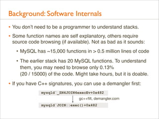 Background: Software Internals
• You don’t need to be a programmer to understand stacks.
• Some function names are self explanatory, others require
source code browsing (if available). Not as bad as it sounds:

• MySQL has ~15,000 functions in > 0.5 million lines of code
• The earlier stack has 20 MySQL functions. To understand
them, you may need to browse only 0.13%
(20 / 15000) of the code. Might take hours, but it is doable.

• If you have C++ signatures, you can use a demangler ﬁrst:
mysqld`_ZN4JOIN4execEv+0x482
gc++ﬁlt, demangler.com
mysqld`JOIN::exec()+0x482

 