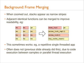 Background: Frame Merging
• When zoomed out, stacks appear as narrow stripes
• Adjacent identical functions can be merged to improve
readability, eg:
mu...

mu...

ge...

muex_tryl...

ge...

mu...

mu...

mu...

mutex_lock_impl()

mu...

mu...

mu...

mutex_lock()

ke...

ke...

ke...

key_cache_read()

• This sometimes works: eg, a repetitive single threaded app
• Often does not (previous slide already did this), due to code
execution between samples or parallel thread execution

 