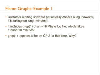 Flame Graphs: Example 1
• Customer alerting software periodically checks a log, however,
it is taking too long (minutes).

• It includes grep(1) of an ~18 Mbyte log ﬁle, which takes
around 10 minutes!

• grep(1) appears to be on-CPU for this time. Why?

 