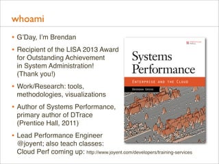 whoami
• G’Day, I’m Brendan
• Recipient of the LISA 2013 Award
for Outstanding Achievement
in System Administration!
(Thank you!)

• Work/Research: tools,
methodologies, visualizations

• Author of Systems Performance,
primary author of DTrace
(Prentice Hall, 2011)

• Lead Performance Engineer
@joyent; also teach classes:
Cloud Perf coming up: http://www.joyent.com/developers/training-services

 