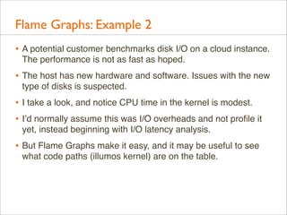Flame Graphs: Example 2
• A potential customer benchmarks disk I/O on a cloud instance.
The performance is not as fast as hoped.

• The host has new hardware and software. Issues with the new
type of disks is suspected.

• I take a look, and notice CPU time in the kernel is modest.
• I’d normally assume this was I/O overheads and not proﬁle it
yet, instead beginning with I/O latency analysis.

• But Flame Graphs make it easy, and it may be useful to see
what code paths (illumos kernel) are on the table.

 