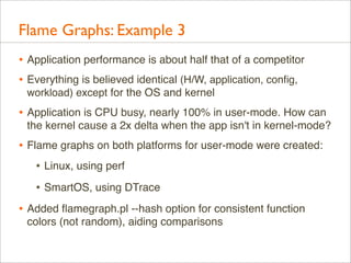Flame Graphs: Example 3
• Application performance is about half that of a competitor
• Everything is believed identical (H/W, application, conﬁg,
workload) except for the OS and kernel

• Application is CPU busy, nearly 100% in user-mode. How can
the kernel cause a 2x delta when the app isn't in kernel-mode?

• Flame graphs on both platforms for user-mode were created:
• Linux, using perf
• SmartOS, using DTrace
• Added ﬂamegraph.pl --hash option for consistent function
colors (not random), aiding comparisons

 