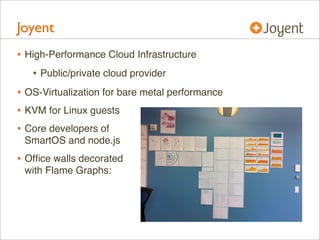 Joyent
• High-Performance Cloud Infrastructure
• Public/private cloud provider
• OS-Virtualization for bare metal performance
• KVM for Linux guests
• Core developers of
SmartOS and node.js

• Ofﬁce walls decorated
with Flame Graphs:

 