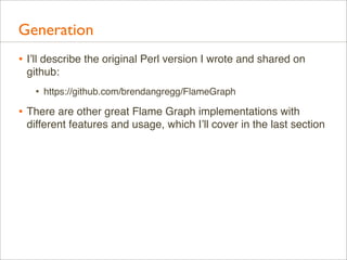 Generation
• I’ll describe the original Perl version I wrote and shared on
github:

•

https://github.com/brendangregg/FlameGraph

• There are other great Flame Graph implementations with
different features and usage, which I’ll cover in the last section

 