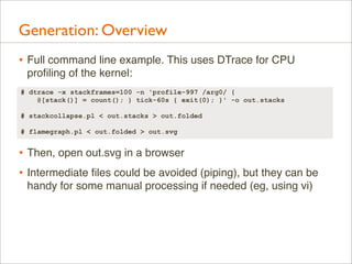 Generation: Overview
• Full command line example. This uses DTrace for CPU
proﬁling of the kernel:
# dtrace -x stackframes=100 -n 'profile-997 /arg0/ {
@[stack()] = count(); } tick-60s { exit(0); }' -o out.stacks
# stackcollapse.pl < out.stacks > out.folded
# flamegraph.pl < out.folded > out.svg

• Then, open out.svg in a browser
• Intermediate ﬁles could be avoided (piping), but they can be
handy for some manual processing if needed (eg, using vi)

 