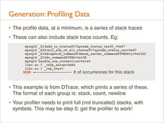 Generation: Proﬁling Data
• The proﬁle data, at a minimum, is a series of stack traces
• These can also include stack trace counts. Eg:
mysqld`_Z13add_to_statusP17system_status_varS0_+0x47
mysqld`_Z22calc_sum_of_all_statusP17system_status_var+0x67
mysqld`_Z16dispatch_command19enum_server_commandP3THDPcj+0x1222
mysqld`_Z10do_commandP3THD+0x198
mysqld`handle_one_connection+0x1a6
libc.so.1`_thrp_setup+0x8d
libc.so.1`_lwp_start
5530
# of occurrences for this stack

• This example is from DTrace, which prints a series of these.
The format of each group is: stack, count, newline

• Your proﬁler needs to print full (not truncated) stacks, with
symbols. This may be step 0: get the proﬁler to work!

 