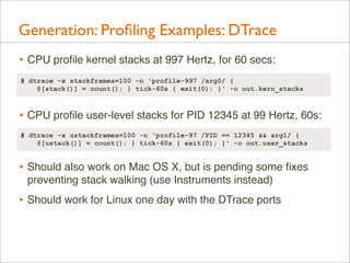 Generation: Proﬁling Examples: DTrace
• CPU proﬁle kernel stacks at 997 Hertz, for 60 secs:
# dtrace -x stackframes=100 -n 'profile-997 /arg0/ {
@[stack()] = count(); } tick-60s { exit(0); }' -o out.kern_stacks

• CPU proﬁle user-level stacks for PID 12345 at 99 Hertz, 60s:
# dtrace -x ustackframes=100 -n 'profile-97 /PID == 12345 && arg1/ {
@[ustack()] = count(); } tick-60s { exit(0); }' -o out.user_stacks

• Should also work on Mac OS X, but is pending some ﬁxes
preventing stack walking (use Instruments instead)

• Should work for Linux one day with the DTrace ports

 