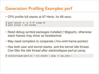 Generation: Proﬁling Examples: perf
• CPU proﬁle full stacks at 97 Hertz, for 60 secs:
# perf record -a -g -F 97 sleep 60
# perf script > out.stacks

• Need debug symbol packages installed (*dbgsym), otherwise
stack frames may show as hexidecimal

• May need compilers to cooperate (-fno-omit-frame-pointer)
• Has both user and kernel stacks, and the kernel idle thread.
Can ﬁlter the idle thread after stackcollapse-perf.pl using:
# stackcollapse-perf.pl < out.stacks | grep -v cpu_idle | ...

 