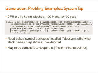 Generation: Proﬁling Examples: SystemTap
• CPU proﬁle kernel stacks at 100 Hertz, for 60 secs:
# stap -s 32 -D MAXTRACE=100 -D MAXSTRINGLEN=4096 -D MAXMAPENTRIES=10240 
-D MAXACTION=10000 -D STP_OVERLOAD_THRESHOLD=5000000000 --all-modules 
-ve 'global s; probe timer.profile { s[backtrace()] <<< 1; }
probe end { foreach (i in s+) { print_stack(i);
printf("t%dn", @count(s[i])); } } probe timer.s(60) { exit(); }' 
> out.kern_stacks

• Need debug symbol packages installed (*dbgsym), otherwise
stack frames may show as hexidecimal

• May need compilers to cooperate (-fno-omit-frame-pointer)

 