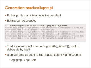 Generation: stackcollapse.pl
• Full output is many lines, one line per stack
• Bonus: can be grepped
# ./stackcollapse-stap.pl out.stacks | grep ext4fs_dirhash
system_call_fastpath;sys_getdents;vfs_readdir;ext4_readdir;ext4_htree_fill_
tree;htree_dirblock_to_tree;ext4fs_dirhash 100
system_call_fastpath;sys_getdents;vfs_readdir;ext4_readdir;ext4_htree_fill_
tree;htree_dirblock_to_tree;ext4fs_dirhash;half_md4_transform 505
system_call_fastpath;sys_getdents;vfs_readdir;ext4_readdir;ext4_htree_fill_
tree;htree_dirblock_to_tree;ext4fs_dirhash;str2hashbuf_signed 353
[...]

• That shows all stacks containing ext4fs_dirhash(); useful
debug aid by itself

• grep can also be used to ﬁlter stacks before Flame Graphs
• eg: grep -v cpu_idle

 
