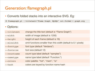 Generation: ﬂamegraph.pl
• Converts folded stacks into an interactive SVG. Eg:
# flamegraph.pl --titletext="Flame Graph: MySQL" out.folded > graph.svg

• Options:
--titletext

change the title text (default is “Flame Graph”)

--width

width of image (default is 1200)

--height

height of each frame (default is 16)

--minwidth

omit functions smaller than this width (default is 0.1 pixels)

--fonttype

font type (default “Verdana”)

--fontsize

font size (default 12)

--countname

count type label (default “samples”)

--nametype

name type label (default “Function:”)

--colors

color palette: "hot", "mem", "io"

--hash

colors are keyed by function name hash

 