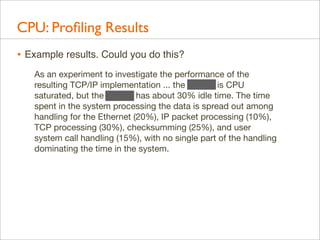 CPU: Proﬁling Results
• Example results. Could you do this?
As an experiment to investigate the performance of the
resulting TCP/IP implementation ... the 11/750 is CPU
saturated, but the 11/780 has about 30% idle time. The time
spent in the system processing the data is spread out among
handling for the Ethernet (20%), IP packet processing (10%),
TCP processing (30%), checksumming (25%), and user
system call handling (15%), with no single part of the handling
dominating the time in the system.

 