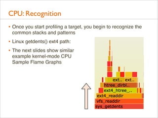 CPU: Recognition
• Once you start proﬁling a target, you begin to recognize the
common stacks and patterns

• Linux getdents() ext4 path:
• The next slides show similar
example kernel-mode CPU
Sample Flame Graphs

 