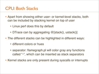 CPU: Both Stacks
• Apart from showing either user- or kernel-level stacks, both
can be included by stacking kernel on top of user

• Linux perf does this by default
• DTrace can by aggregating @[stack(), ustack()]
• The different stacks can be highlighted in different ways:
• different colors or hues
• separator: ﬂamegraph.pl will color gray any functions
called "-", which can be inserted as stack separators

• Kernel stacks are only present during syscalls or interrupts

 