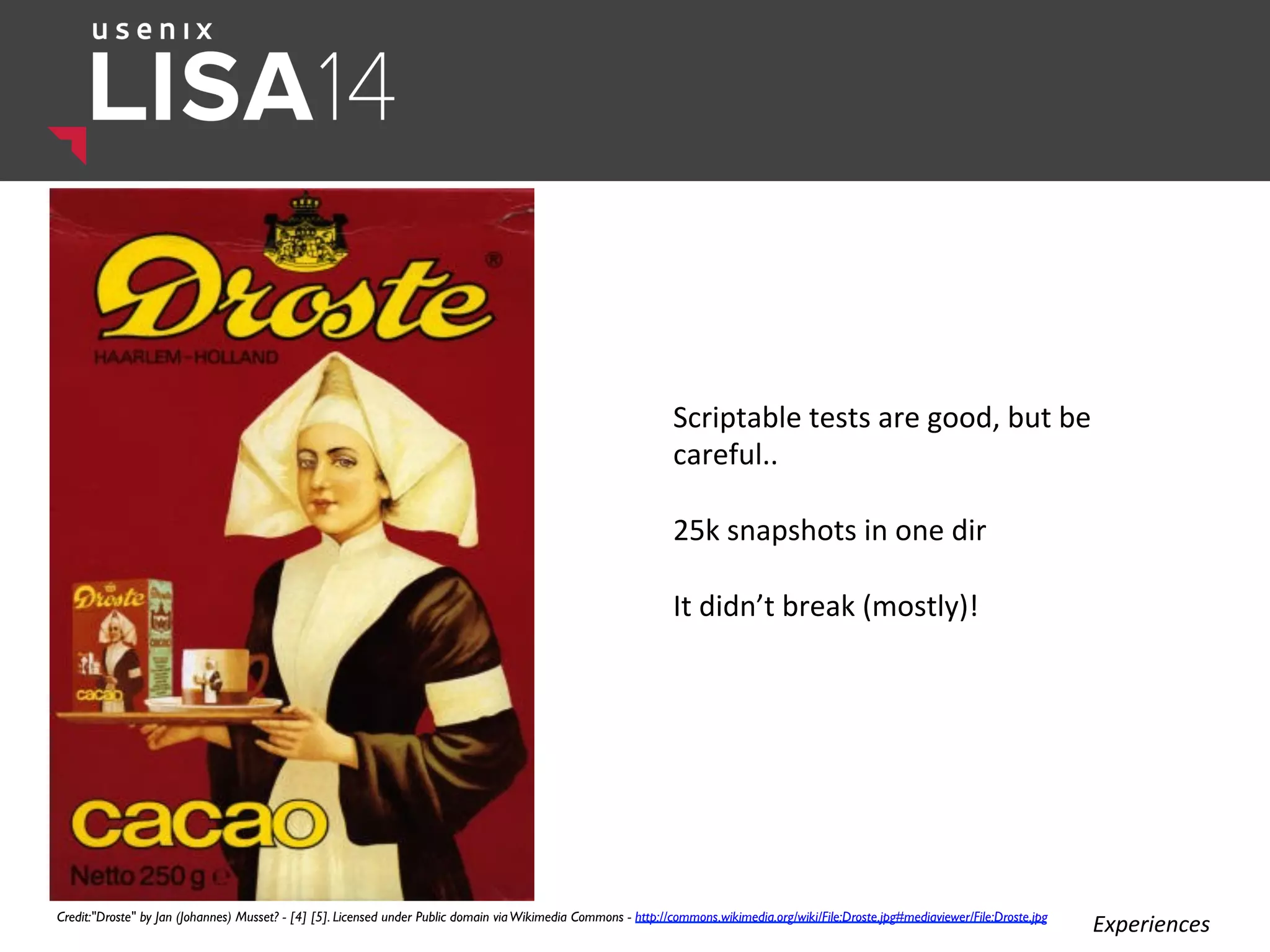 Scriptable	
  tests	
  are	
  good,	
  but	
  be	
  
careful..	
  
	
  
25k	
  snapshots	
  in	
  one	
  dir	
  
	
  
It	
  didn’t	
  break	
  (mostly)!	
  
	
  
Credit:"Droste" by Jan (Johannes) Musset? - [4] [5]. Licensed under Public domain viaWikimedia Commons - http://commons.wikimedia.org/wiki/File:Droste.jpg#mediaviewer/File:Droste.jpg	

Experiences	
  
 