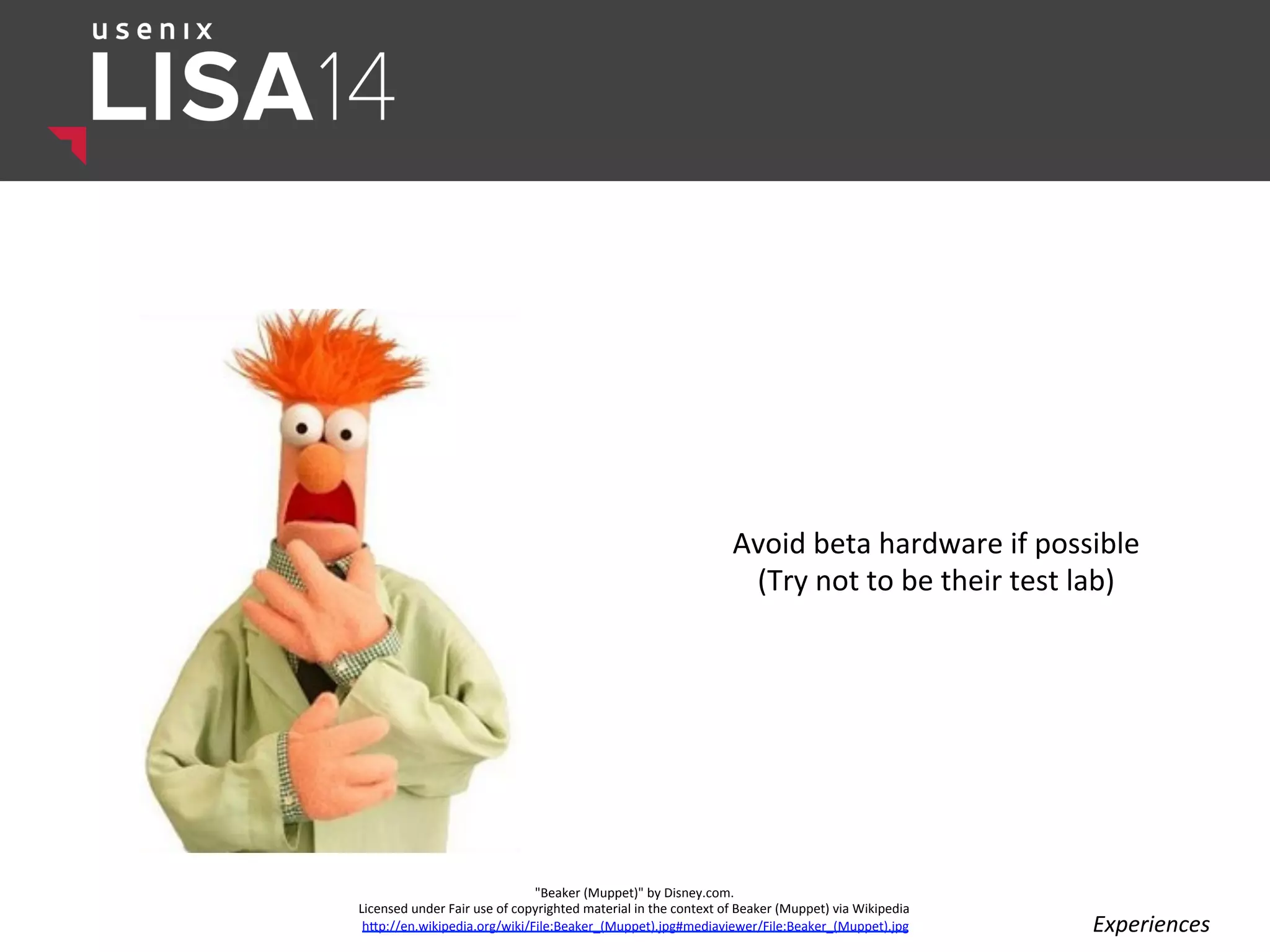 Avoid	
  beta	
  hardware	
  if	
  possible	
  
(Try	
  not	
  to	
  be	
  their	
  test	
  lab)	
  
	
  
"Beaker	
  (Muppet)"	
  by	
  Disney.com.	
  	
  
Licensed	
  under	
  Fair	
  use	
  of	
  copyrighted	
  material	
  in	
  the	
  context	
  of	
  Beaker	
  (Muppet)	
  via	
  Wikipedia	
  
hlp://en.wikipedia.org/wiki/File:Beaker_(Muppet).jpg#mediaviewer/File:Beaker_(Muppet).jpg	
   Experiences	
  
 