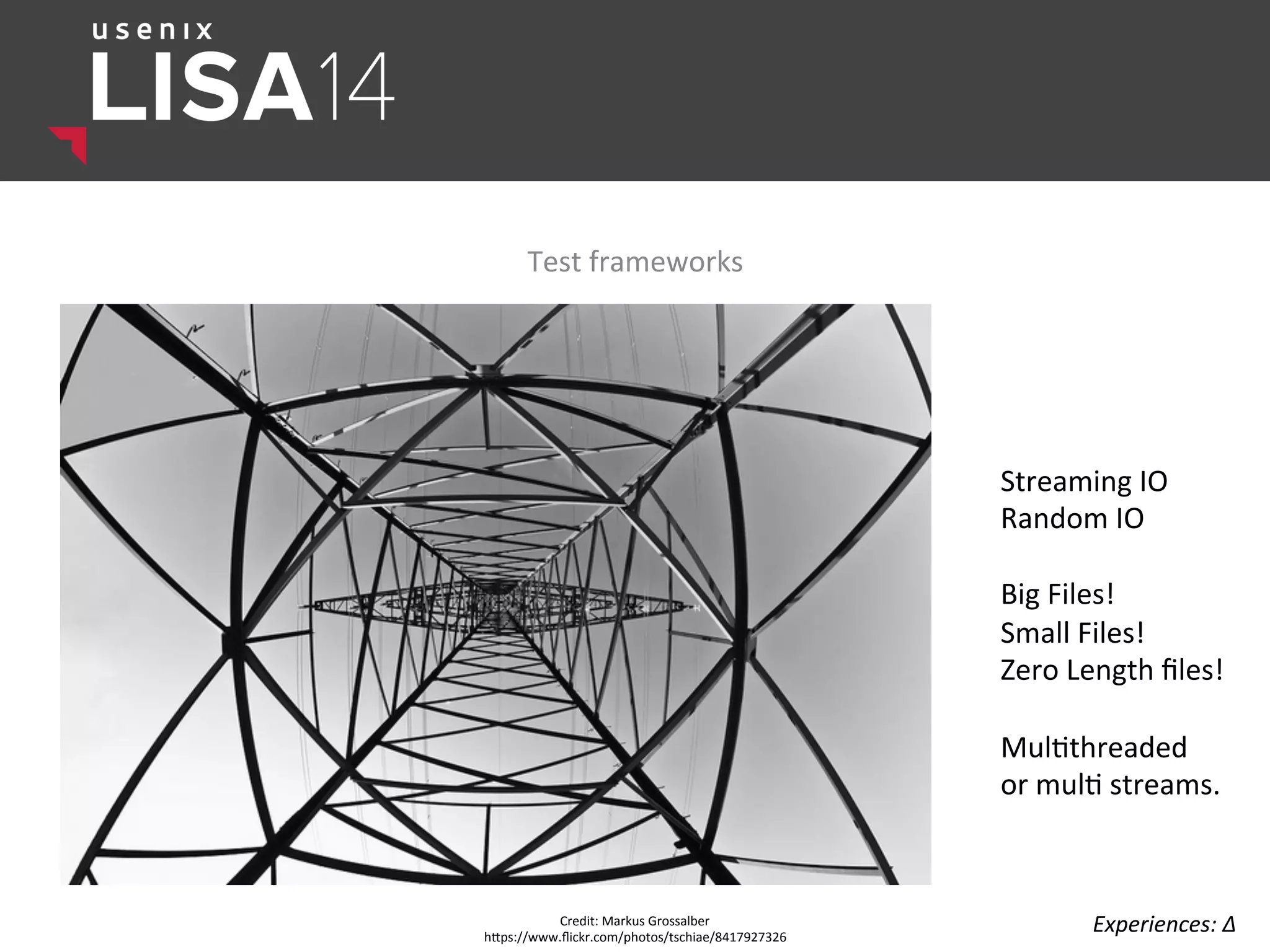 Test	
  frameworks	
  
Credit:	
  Markus	
  Grossalber	
  
hlps://www.ﬂickr.com/photos/tschiae/8417927326	
  
Experiences:	
  ∆	
  
Streaming	
  IO	
  
Random	
  IO	
  
	
  
Big	
  Files!	
  
Small	
  Files!	
  
Zero	
  Length	
  ﬁles!	
  
	
  
Mul$threaded	
  
or	
  mul$	
  streams.	
  
	
  
 