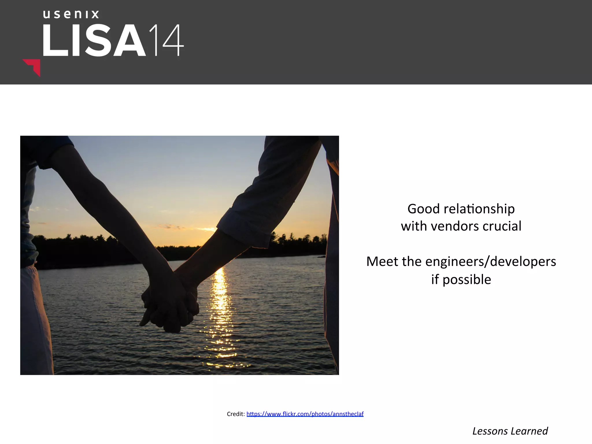 Good	
  rela$onship	
  	
  
with	
  vendors	
  crucial	
  
	
  
Meet	
  the	
  engineers/developers	
  	
  
if	
  possible	
  
Credit:	
  hlps://www.ﬂickr.com/photos/annstheclaf	
  
Lessons	
  Learned	
  
 