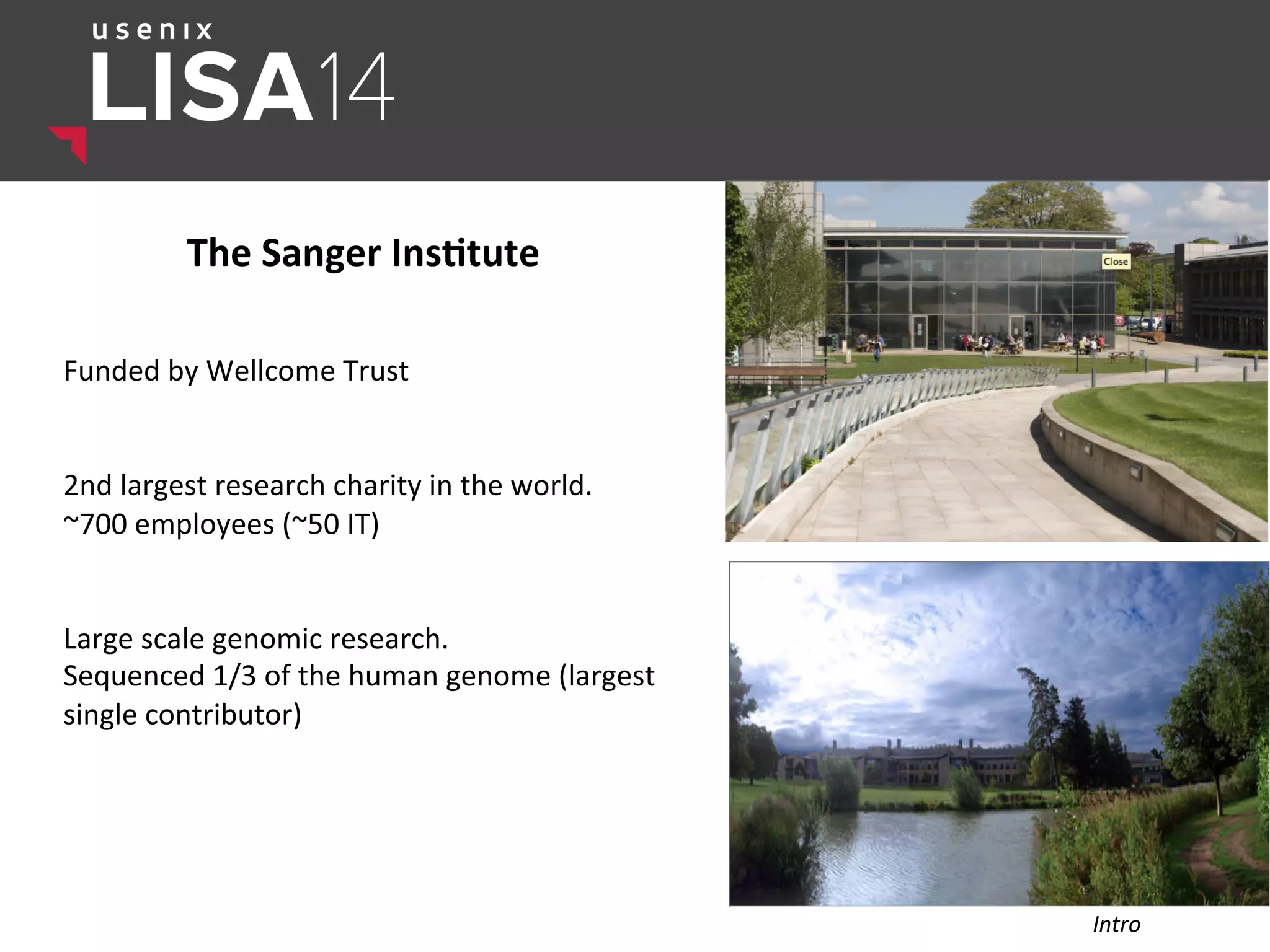 The	
  Sanger	
  Ins,tute	
  
	
  
	
  
Funded	
  by	
  Wellcome	
  Trust	
  
	
  
	
  
2nd	
  largest	
  research	
  charity	
  in	
  the	
  world.	
  
~700	
  employees	
  (~50	
  IT)	
  
	
  
	
  
Large	
  scale	
  genomic	
  research.	
  
Sequenced	
  1/3	
  of	
  the	
  human	
  genome	
  (largest	
  
single	
  contributor)	
  
	
  
Intro	
  
 