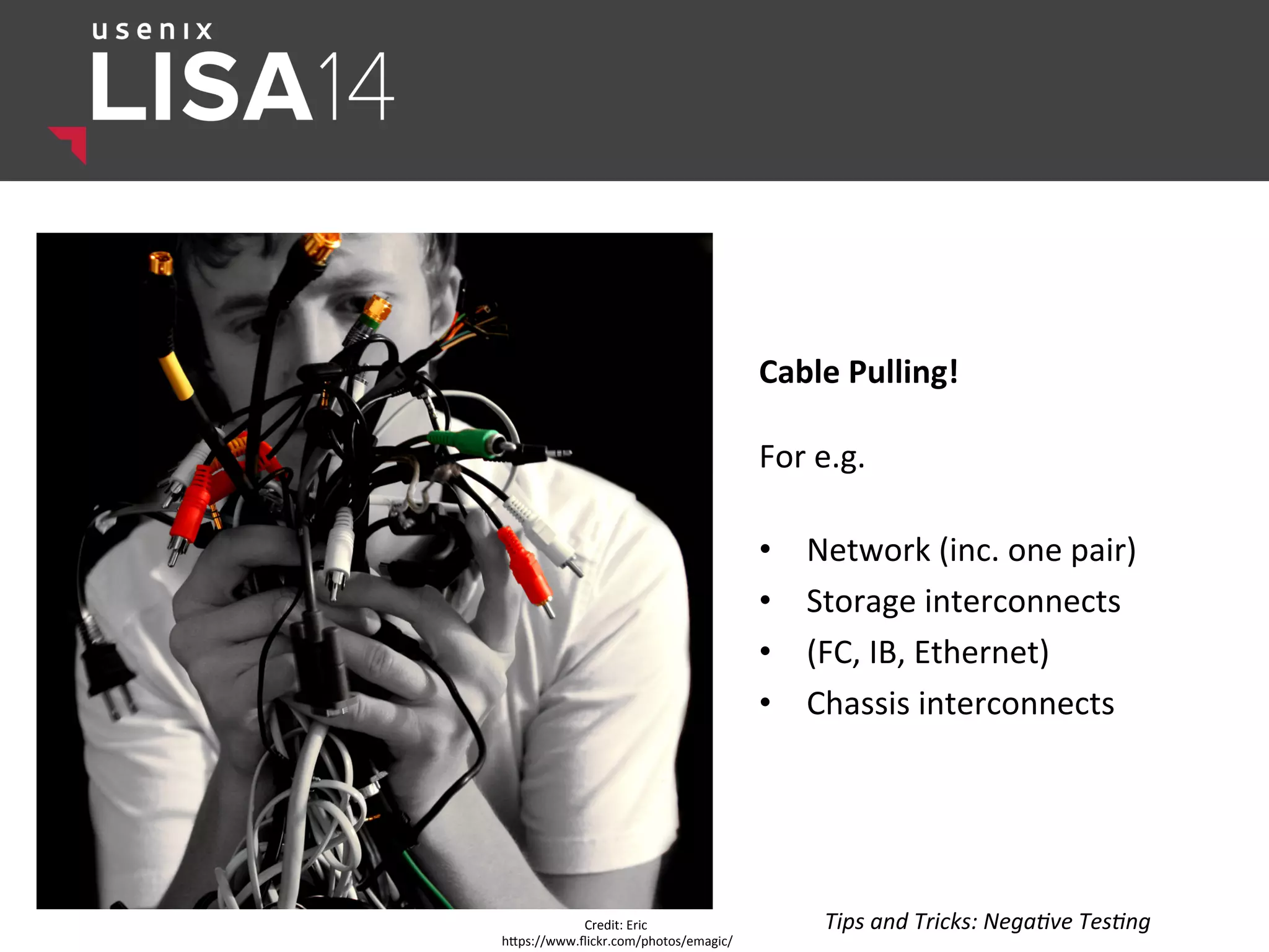 Cable	
  Pulling!	
  
	
  
For	
  e.g.	
  
	
  
•  Network	
  (inc.	
  one	
  pair)	
  
•  Storage	
  interconnects	
  	
  
•  (FC,	
  IB,	
  Ethernet)	
  
•  Chassis	
  interconnects	
  
	
  
Credit:	
  Eric	
  
hlps://www.ﬂickr.com/photos/emagic/	
  
Tips	
  and	
  Tricks:	
  Nega:ve	
  Tes:ng	
  
 