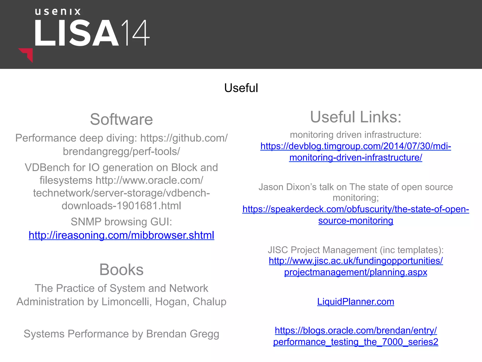 Useful
Software
Performance deep diving: https://github.com/
brendangregg/perf-tools/
VDBench for IO generation on Block and
filesystems http://www.oracle.com/
technetwork/server-storage/vdbench-
downloads-1901681.html
SNMP browsing GUI:
http://ireasoning.com/mibbrowser.shtml
Useful Links:
monitoring driven infrastructure:
https://devblog.timgroup.com/2014/07/30/mdi-
monitoring-driven-infrastructure/
Jason Dixon’s talk on The state of open source
monitoring;
https://speakerdeck.com/obfuscurity/the-state-of-open-
source-monitoring
JISC Project Management (inc templates):
http://www.jisc.ac.uk/fundingopportunities/
projectmanagement/planning.aspx
LiquidPlanner.com
https://blogs.oracle.com/brendan/entry/
performance_testing_the_7000_series2
Books
The Practice of System and Network
Administration by Limoncelli, Hogan, Chalup
Systems Performance by Brendan Gregg
 