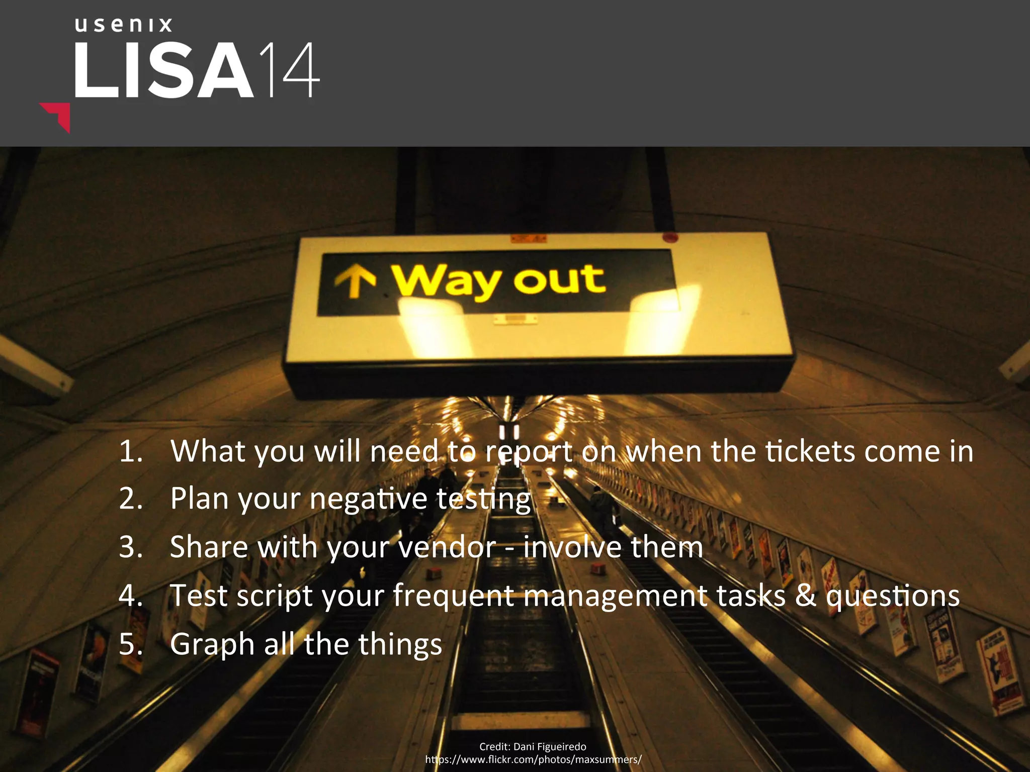 1.  What	
  you	
  will	
  need	
  to	
  report	
  on	
  when	
  the	
  $ckets	
  come	
  in	
  
2.  Plan	
  your	
  nega$ve	
  tes$ng	
  
3.  Share	
  with	
  your	
  vendor	
  -­‐	
  involve	
  them	
  
4.  Test	
  script	
  your	
  frequent	
  management	
  tasks	
  &	
  ques$ons	
  
5.  Graph	
  all	
  the	
  things	
  	
  
Credit:	
  Dani	
  Figueiredo	
  
hlps://www.ﬂickr.com/photos/maxsummers/	
  
 