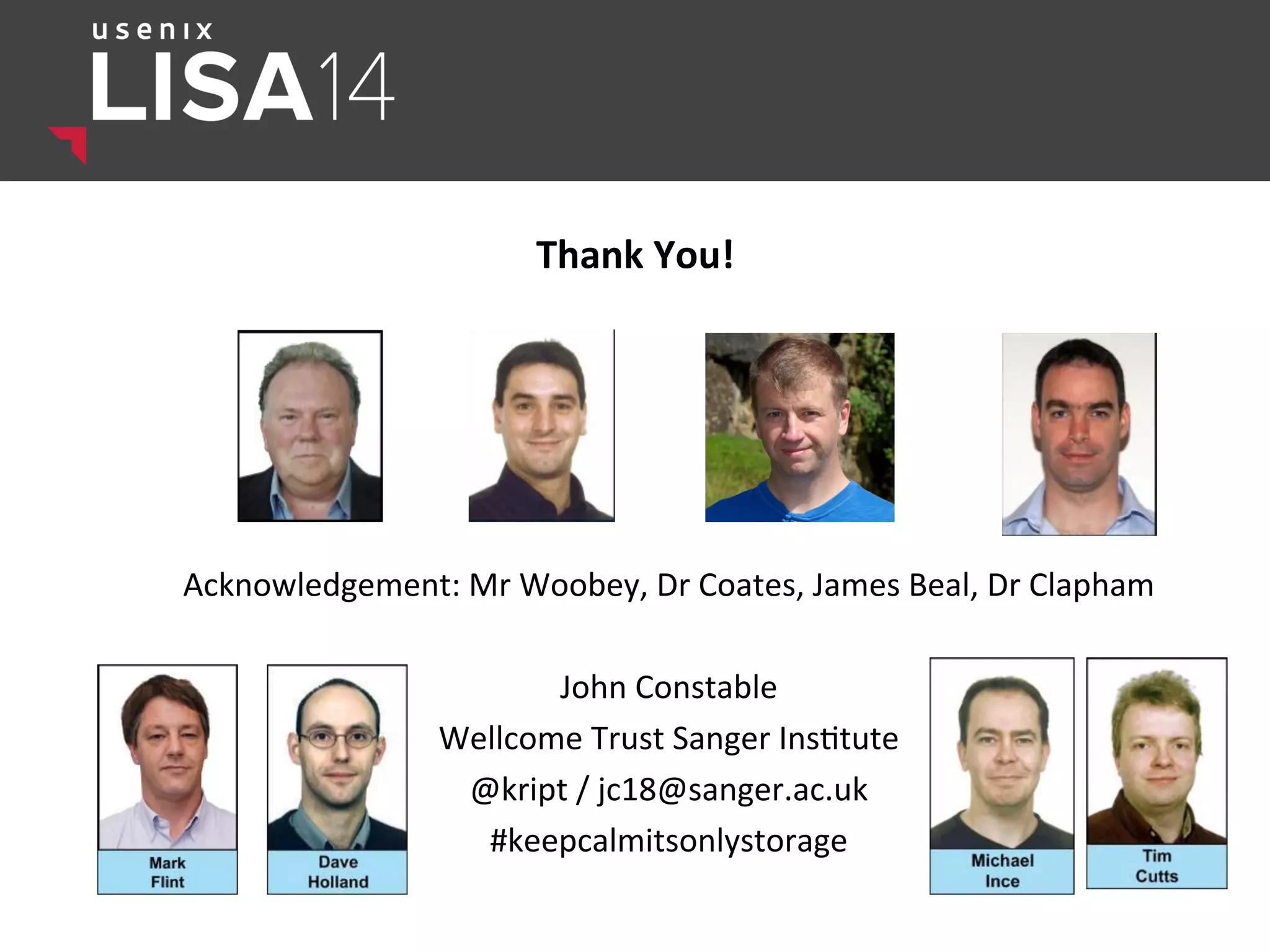 Thank	
  You!	
  
Acknowledgement:	
  Mr	
  Woobey,	
  Dr	
  Coates,	
  James	
  Beal,	
  Dr	
  Clapham	
  	
  
	
  
John	
  Constable	
  	
  
Wellcome	
  Trust	
  Sanger	
  Ins$tute	
  
@kript	
  /	
  jc18@sanger.ac.uk	
  
#keepcalmitsonlystorage	
  
 