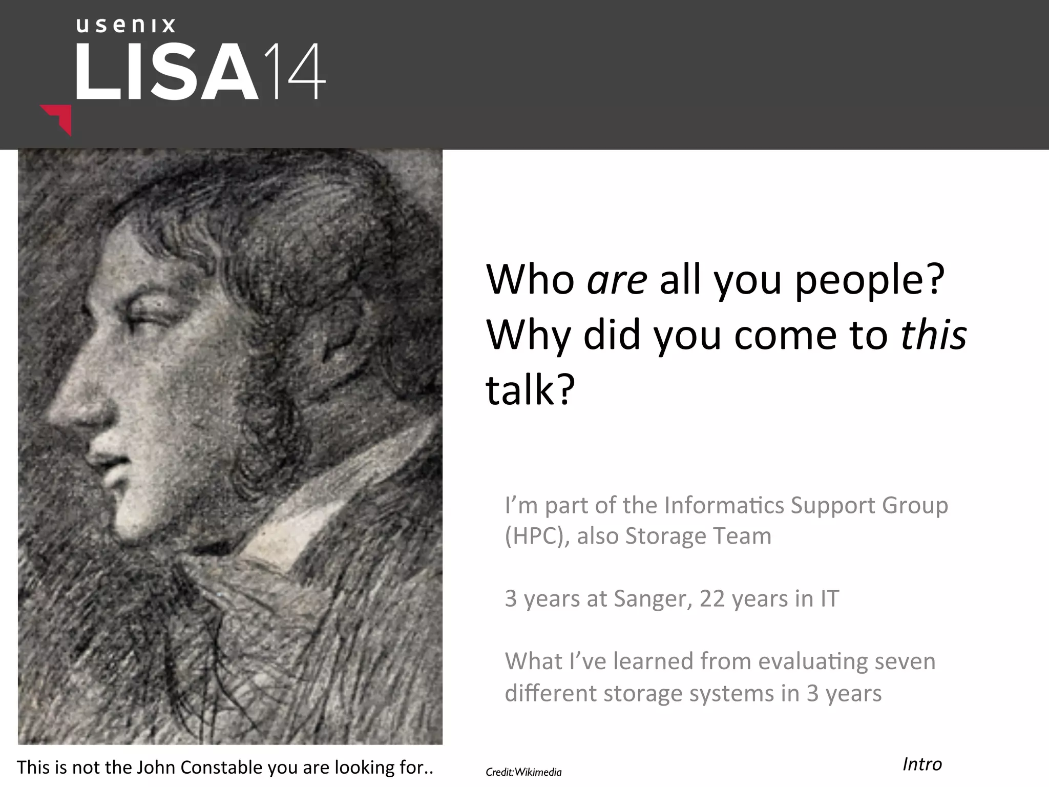 Who	
  are	
  all	
  you	
  people?	
  
Why	
  did	
  you	
  come	
  to	
  this	
  
talk?	
  
I’m	
  part	
  of	
  the	
  Informa$cs	
  Support	
  Group	
  
(HPC),	
  also	
  Storage	
  Team	
  
	
  
3	
  years	
  at	
  Sanger,	
  22	
  years	
  in	
  IT	
  
	
  
What	
  I’ve	
  learned	
  from	
  evalua$ng	
  seven	
  
diﬀerent	
  storage	
  systems	
  in	
  3	
  years	
  
	
  
Credit:Wikimedia	

 Intro	
  This	
  is	
  not	
  the	
  John	
  Constable	
  you	
  are	
  looking	
  for..	
  
 