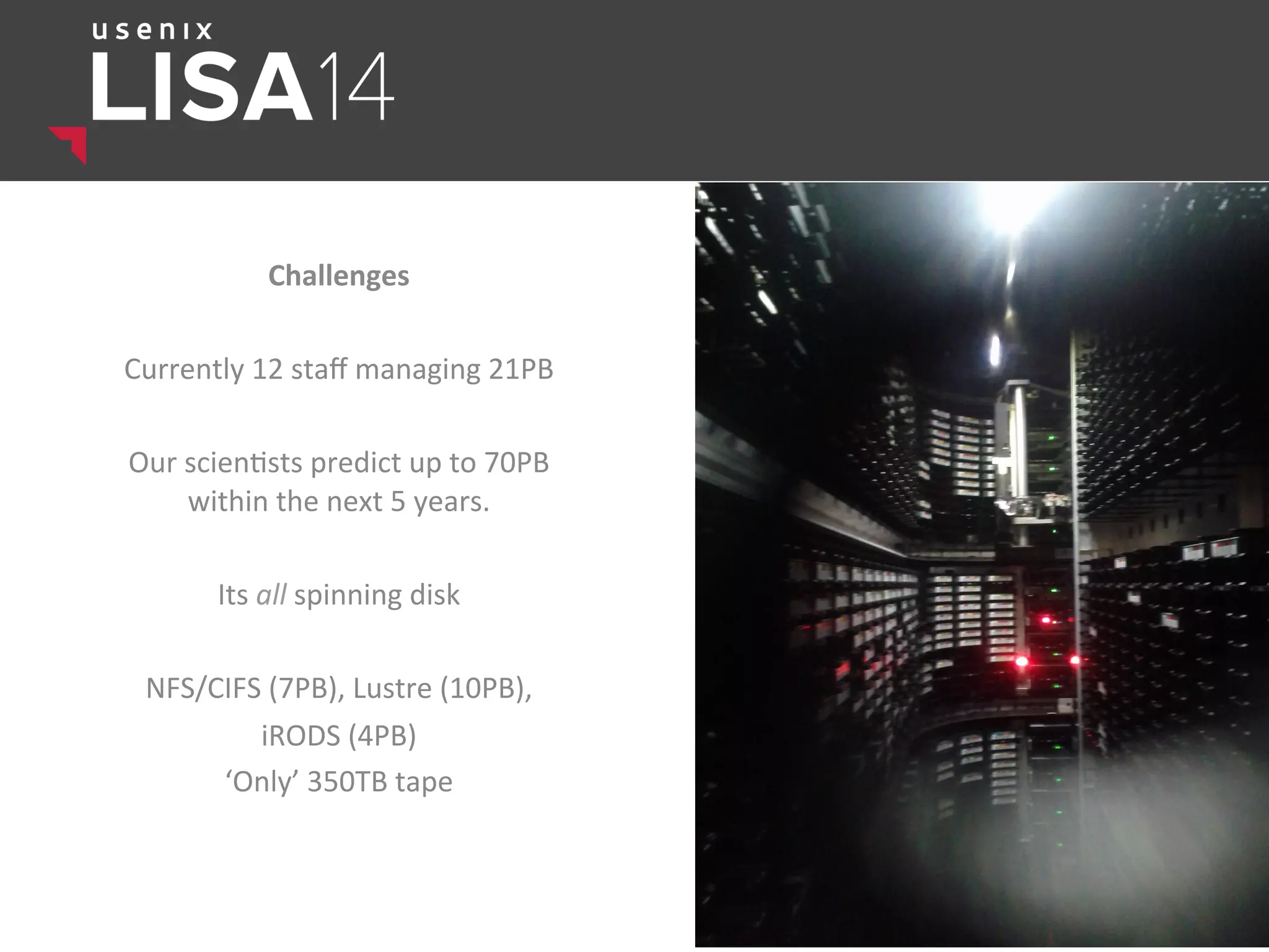 Challenges	
  
	
  
Currently	
  12	
  staﬀ	
  managing	
  21PB	
  
	
  
Our	
  scien$sts	
  predict	
  up	
  to	
  70PB	
  
within	
  the	
  next	
  5	
  years.	
  	
  
	
  
Its	
  all	
  spinning	
  disk	
  
	
  
NFS/CIFS	
  (7PB),	
  Lustre	
  (10PB),	
  	
  
iRODS	
  (4PB)	
  
‘Only’	
  350TB	
  tape	
  
	
  
 