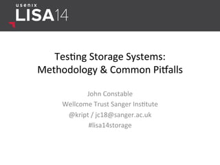 Tes$ng	
  Storage	
  Systems:	
  	
  
Methodology	
  &	
  Common	
  Pi8alls	
  
John	
  Constable	
  	
  
Wellcome	
  Trust	
  Sanger	
  Ins$tute	
  
@kript	
  /	
  jc18@sanger.ac.uk	
  
#lisa14storage	
  
	
  
 