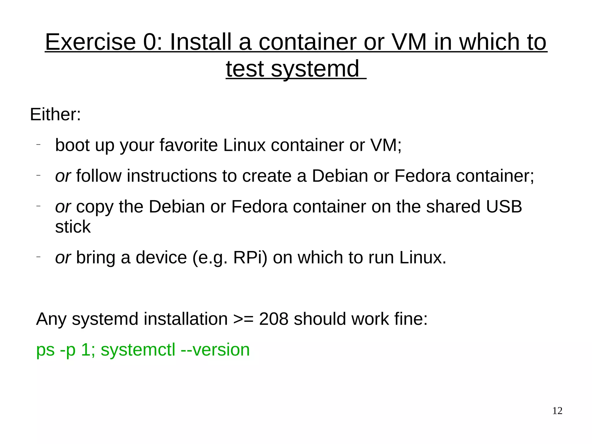 12
Exercise 0: Install a container or VM in which to
test systemd
Either:
− boot up your favorite Linux container or VM;
− or follow instructions to create a Debian or Fedora container;
− or copy the Debian or Fedora container on the shared USB
stick
− or bring a device (e.g. RPi) on which to run Linux.
Any systemd installation >= 208 should work fine:
ps -p 1; systemctl --version
 