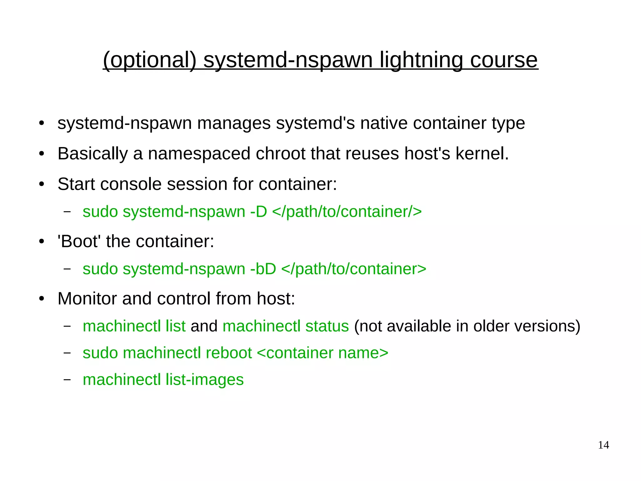 14
(optional) systemd-nspawn lightning course
● systemd-nspawn manages systemd's native container type
● Basically a namespaced chroot that reuses host's kernel.
● Start console session for container:
– sudo systemd-nspawn -D </path/to/container/>
● 'Boot' the container:
– sudo systemd-nspawn -bD </path/to/container>
● Monitor and control from host:
– machinectl list and machinectl status (not available in older versions)
– sudo machinectl reboot <container name>
– machinectl list-images
 
