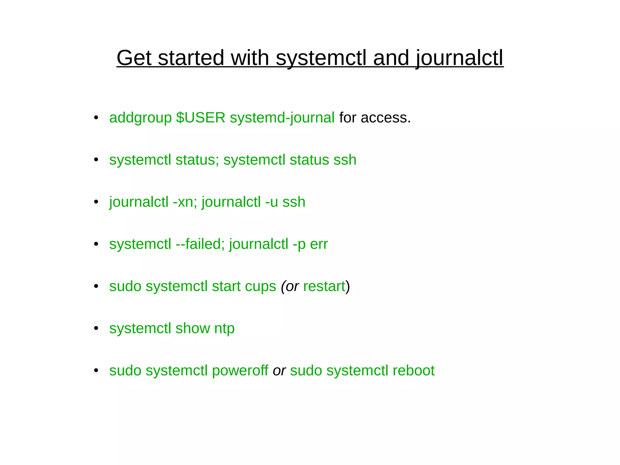 Get started with systemctl and journalctl
● addgroup $USER systemd-journal for access.
●
systemctl status; systemctl status ssh
● journalctl -xn; journalctl -u ssh
● systemctl --failed; journalctl -p err
● sudo systemctl start cups (or restart)
● systemctl show ntp
● sudo systemctl poweroff or sudo systemctl reboot
 