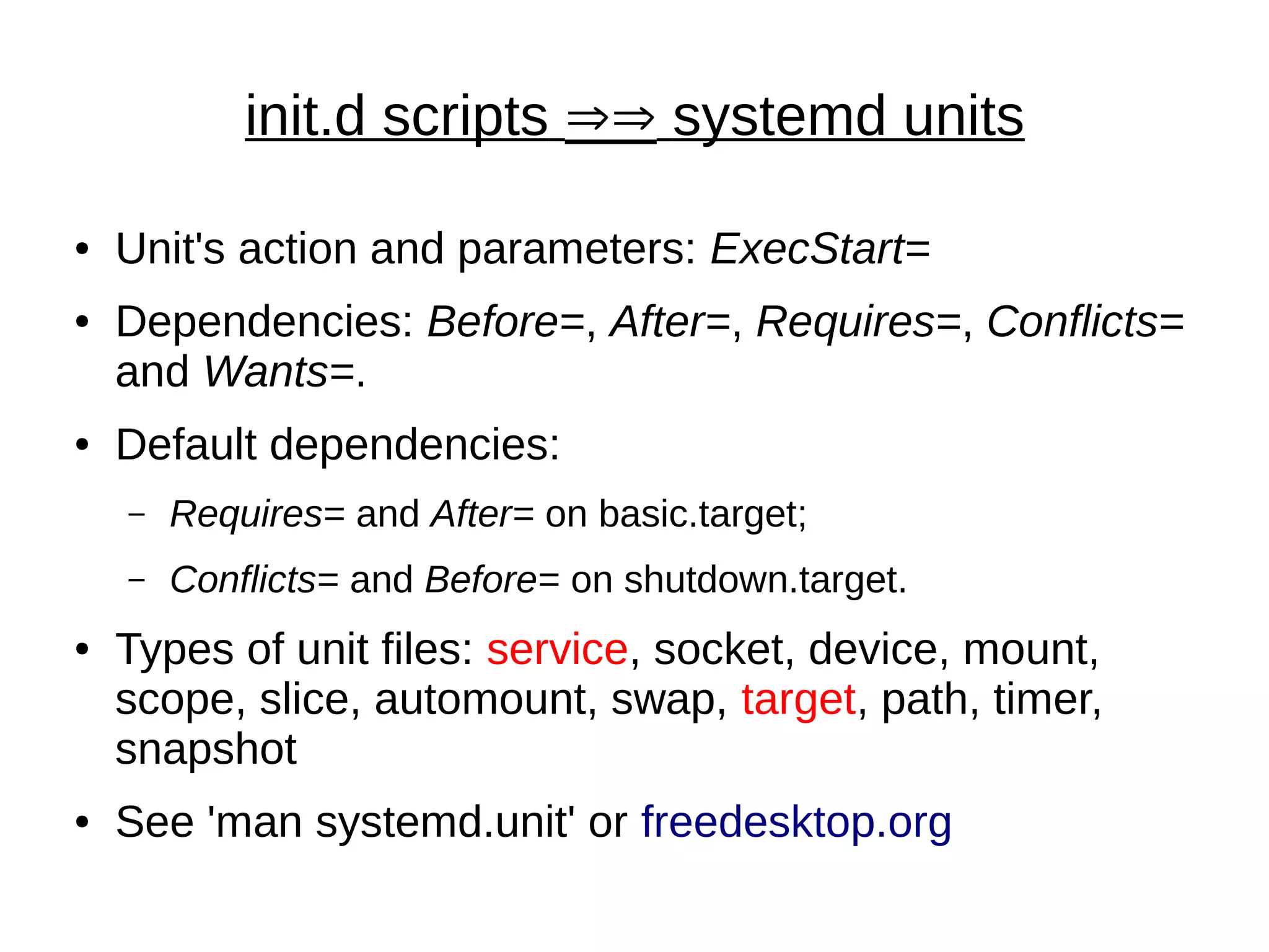 init.d scripts ÞÞ systemd units
● Unit's action and parameters: ExecStart=
● Dependencies: Before=, After=, Requires=, Conflicts=
and Wants=.
● Default dependencies:
– Requires= and After= on basic.target;
– Conflicts= and Before= on shutdown.target.
● Types of unit files: service, socket, device, mount,
scope, slice, automount, swap, target, path, timer,
snapshot
● See 'man systemd.unit' or freedesktop.org
 