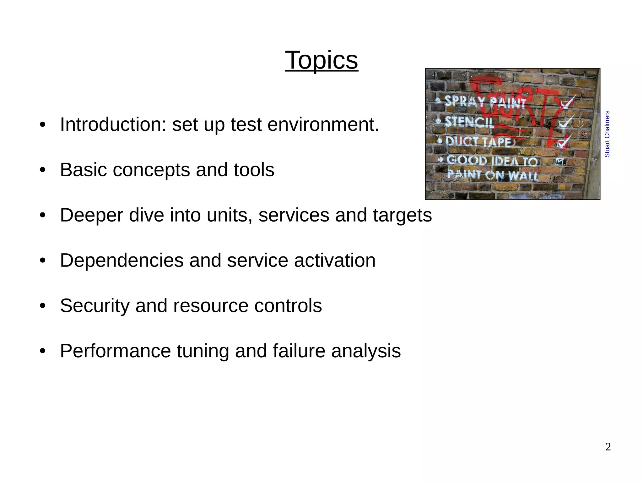 2
Topics
● Introduction: set up test environment.
● Basic concepts and tools
● Deeper dive into units, services and targets
● Dependencies and service activation
● Security and resource controls
● Performance tuning and failure analysis
StuartChalmers
 