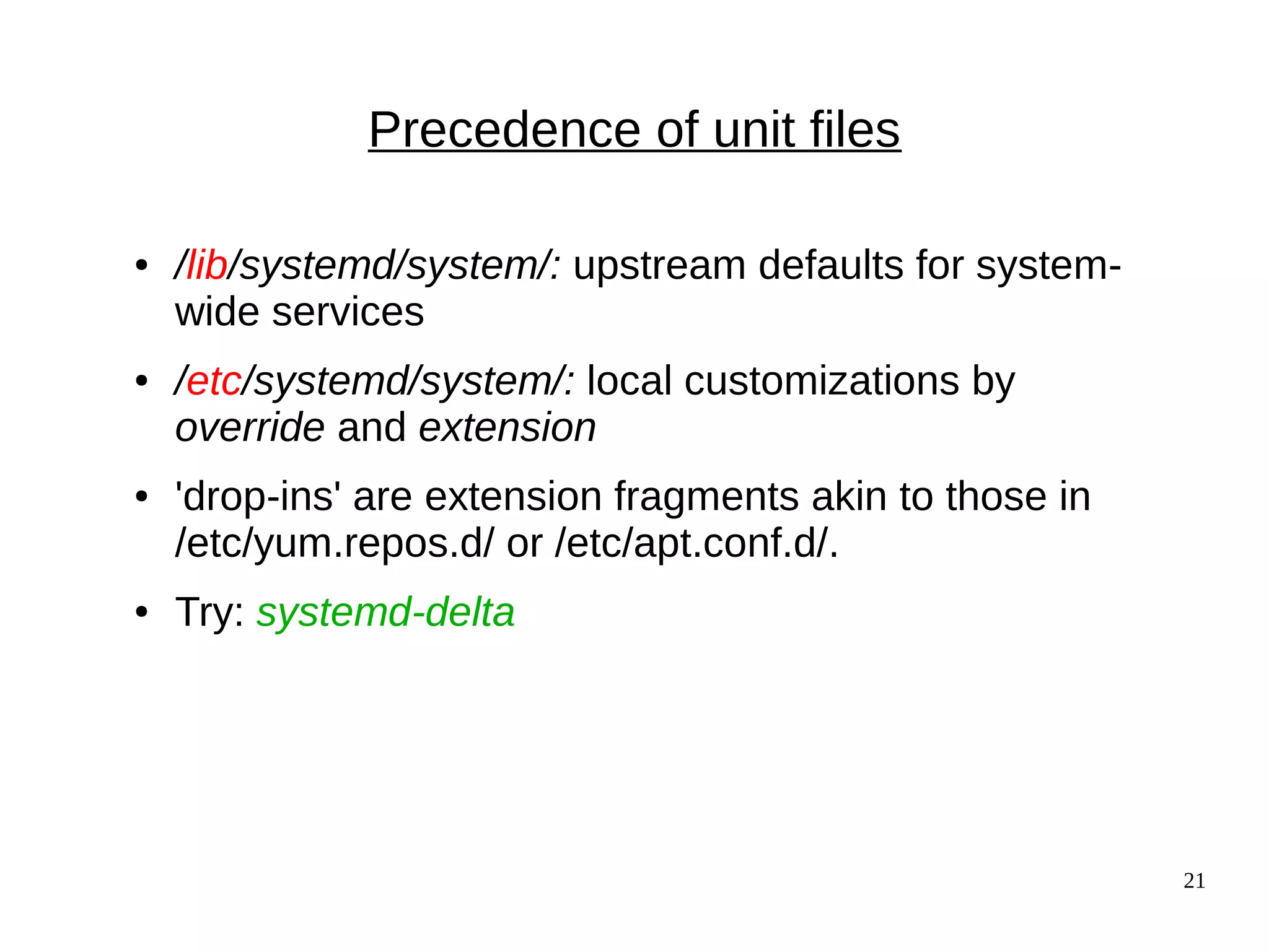 21
Precedence of unit files
● /lib/systemd/system/: upstream defaults for system-
wide services
● /etc/systemd/system/: local customizations by
override and extension
● 'drop-ins' are extension fragments akin to those in
/etc/yum.repos.d/ or /etc/apt.conf.d/.
● Try: systemd-delta
 