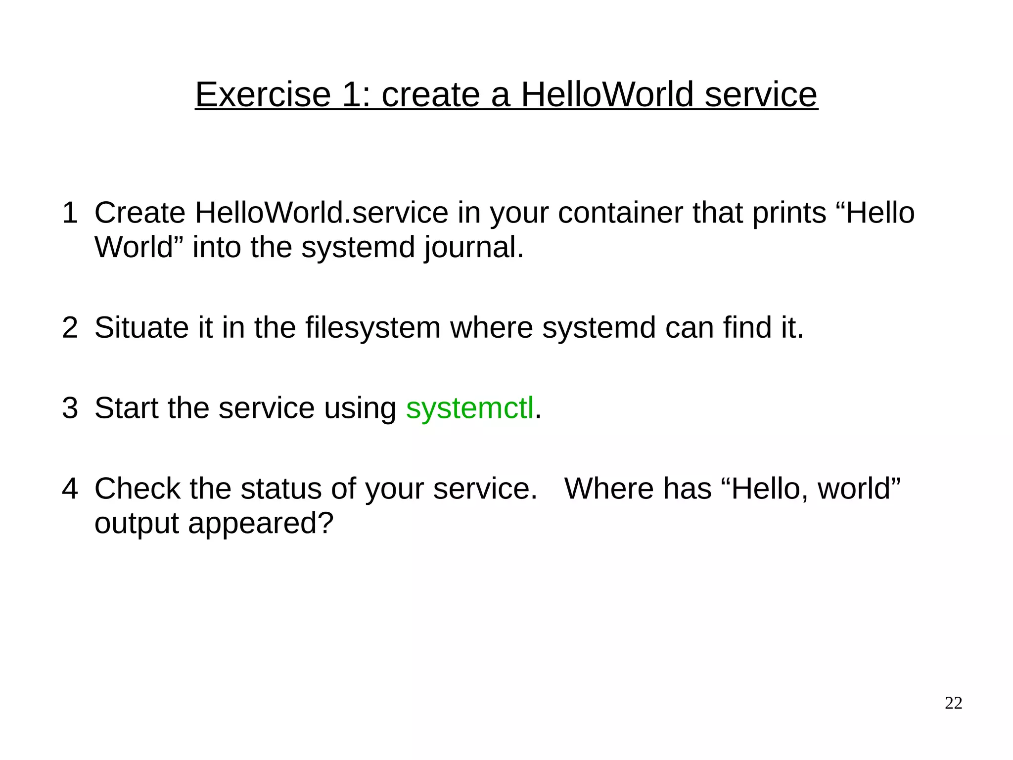 22
Exercise 1: create a HelloWorld service
1 Create HelloWorld.service in your container that prints “Hello
World” into the systemd journal.
2 Situate it in the filesystem where systemd can find it.
3 Start the service using systemctl.
4 Check the status of your service. Where has “Hello, world”
output appeared?
 