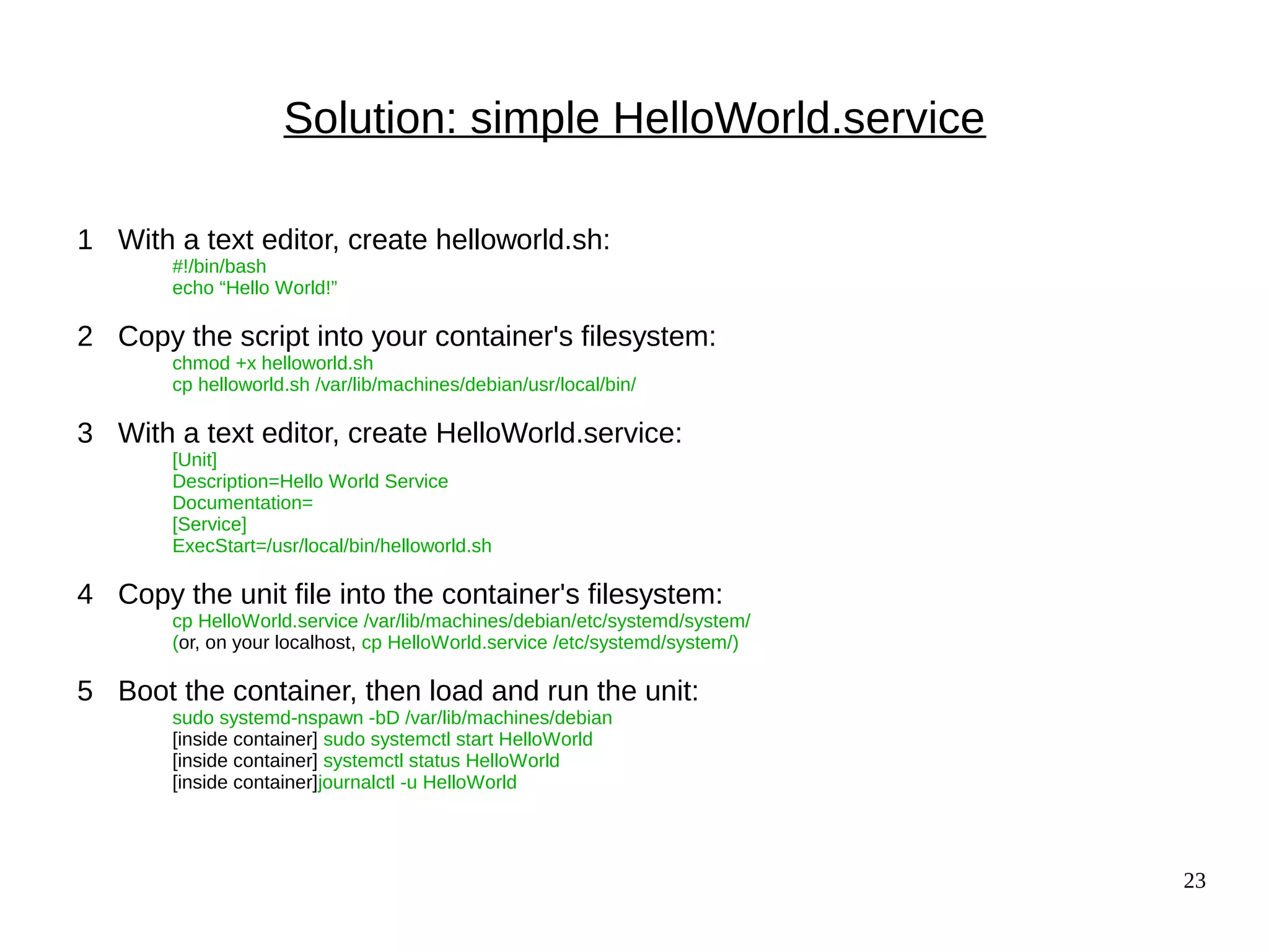 23
Solution: simple HelloWorld.service
1 With a text editor, create helloworld.sh:
#!/bin/bash
echo “Hello World!”
2 Copy the script into your container's filesystem:
chmod +x helloworld.sh
cp helloworld.sh /var/lib/machines/debian/usr/local/bin/
3 With a text editor, create HelloWorld.service:
[Unit]
Description=Hello World Service
Documentation=
[Service]
ExecStart=/usr/local/bin/helloworld.sh
4 Copy the unit file into the container's filesystem:
cp HelloWorld.service /var/lib/machines/debian/etc/systemd/system/
(or, on your localhost, cp HelloWorld.service /etc/systemd/system/)
5 Boot the container, then load and run the unit:
sudo systemd-nspawn -bD /var/lib/machines/debian
[inside container] sudo systemctl start HelloWorld
[inside container] systemctl status HelloWorld
[inside container]journalctl -u HelloWorld
 