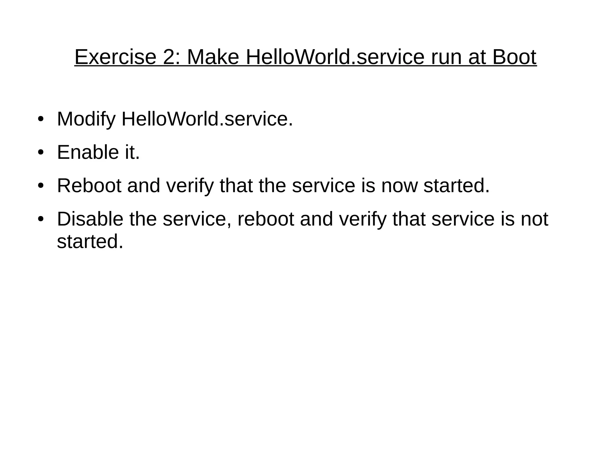 Exercise 2: Make HelloWorld.service run at Boot
● Modify HelloWorld.service.
● Enable it.
● Reboot and verify that the service is now started.
● Disable the service, reboot and verify that service is not
started.
 