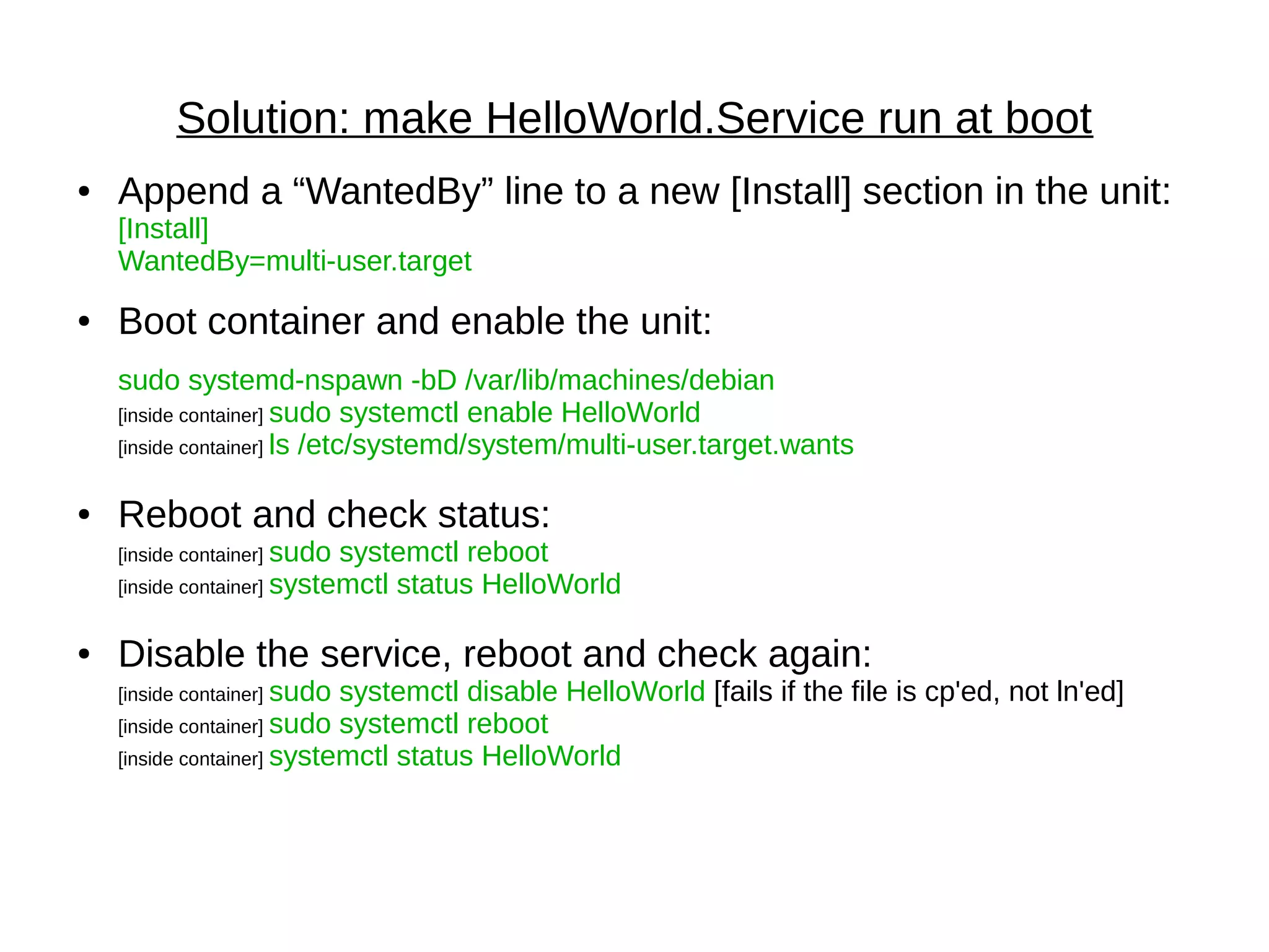 Solution: make HelloWorld.Service run at boot
● Append a “WantedBy” line to a new [Install] section in the unit:
[Install]
WantedBy=multi-user.target
● Boot container and enable the unit:
sudo systemd-nspawn -bD /var/lib/machines/debian
[inside container] sudo systemctl enable HelloWorld
[inside container] ls /etc/systemd/system/multi-user.target.wants
● Reboot and check status:
[inside container] sudo systemctl reboot
[inside container] systemctl status HelloWorld
● Disable the service, reboot and check again:
[inside container] sudo systemctl disable HelloWorld [fails if the file is cp'ed, not ln'ed]
[inside container] sudo systemctl reboot
[inside container] systemctl status HelloWorld
 