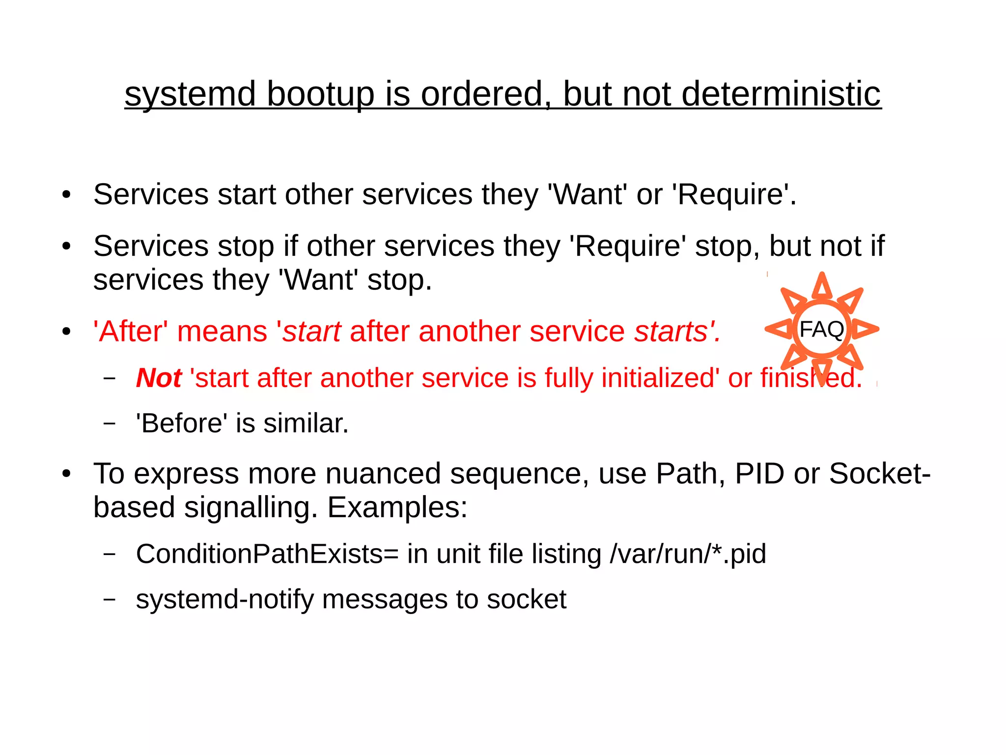 systemd bootup is ordered, but not deterministic
● Services start other services they 'Want' or 'Require'.
● Services stop if other services they 'Require' stop, but not if
services they 'Want' stop.
● 'After' means 'start after another service starts'.
– Not 'start after another service is fully initialized' or finished.
– 'Before' is similar.
● To express more nuanced sequence, use Path, PID or Socket-
based signalling. Examples:
– ConditionPathExists= in unit file listing /var/run/*.pid
– systemd-notify messages to socket
FAQ
 
