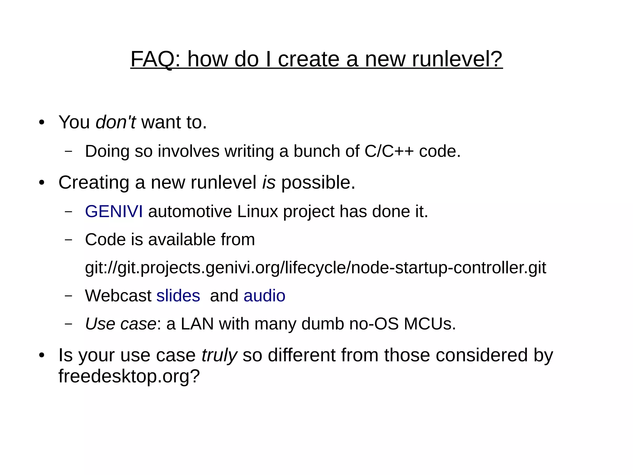 FAQ: how do I create a new runlevel?
● You don't want to.
– Doing so involves writing a bunch of C/C++ code.
● Creating a new runlevel is possible.
– GENIVI automotive Linux project has done it.
– Code is available from
git://git.projects.genivi.org/lifecycle/node-startup-controller.git
– Webcast slides and audio
– Use case: a LAN with many dumb no-OS MCUs.
● Is your use case truly so different from those considered by
freedesktop.org?
 