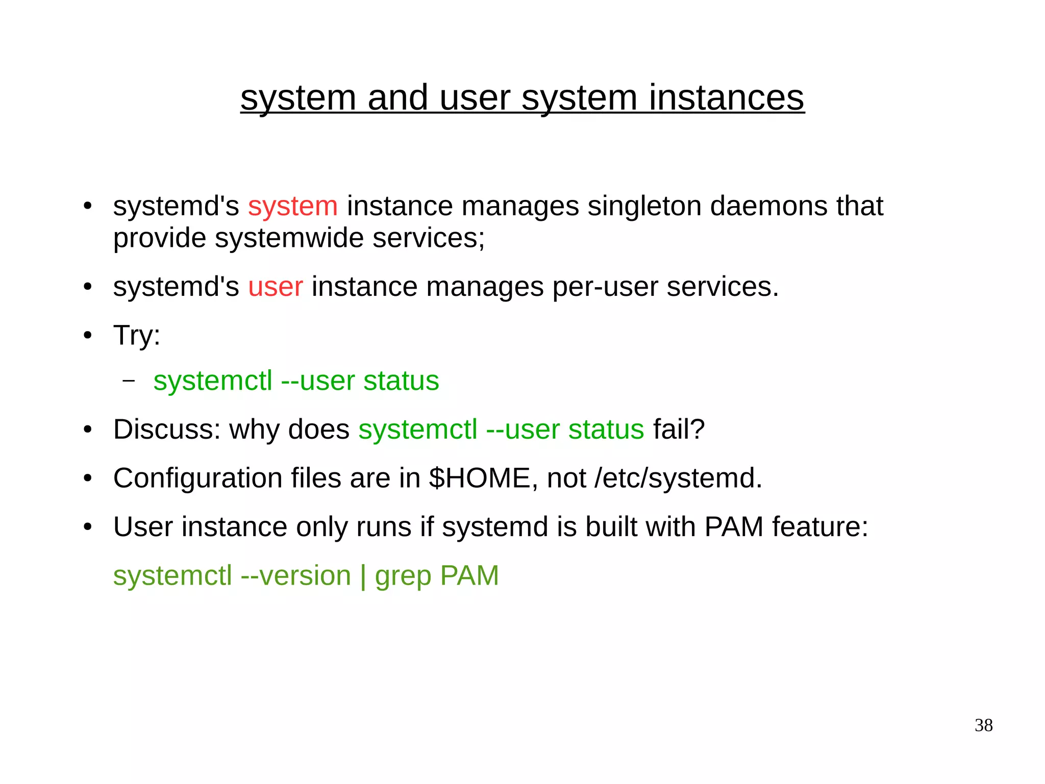 38
system and user system instances
● systemd's system instance manages singleton daemons that
provide systemwide services;
● systemd's user instance manages per-user services.
● Try:
– systemctl --user status
● Discuss: why does systemctl --user status fail?
● Configuration files are in $HOME, not /etc/systemd.
● User instance only runs if systemd is built with PAM feature:
systemctl --version | grep PAM
 