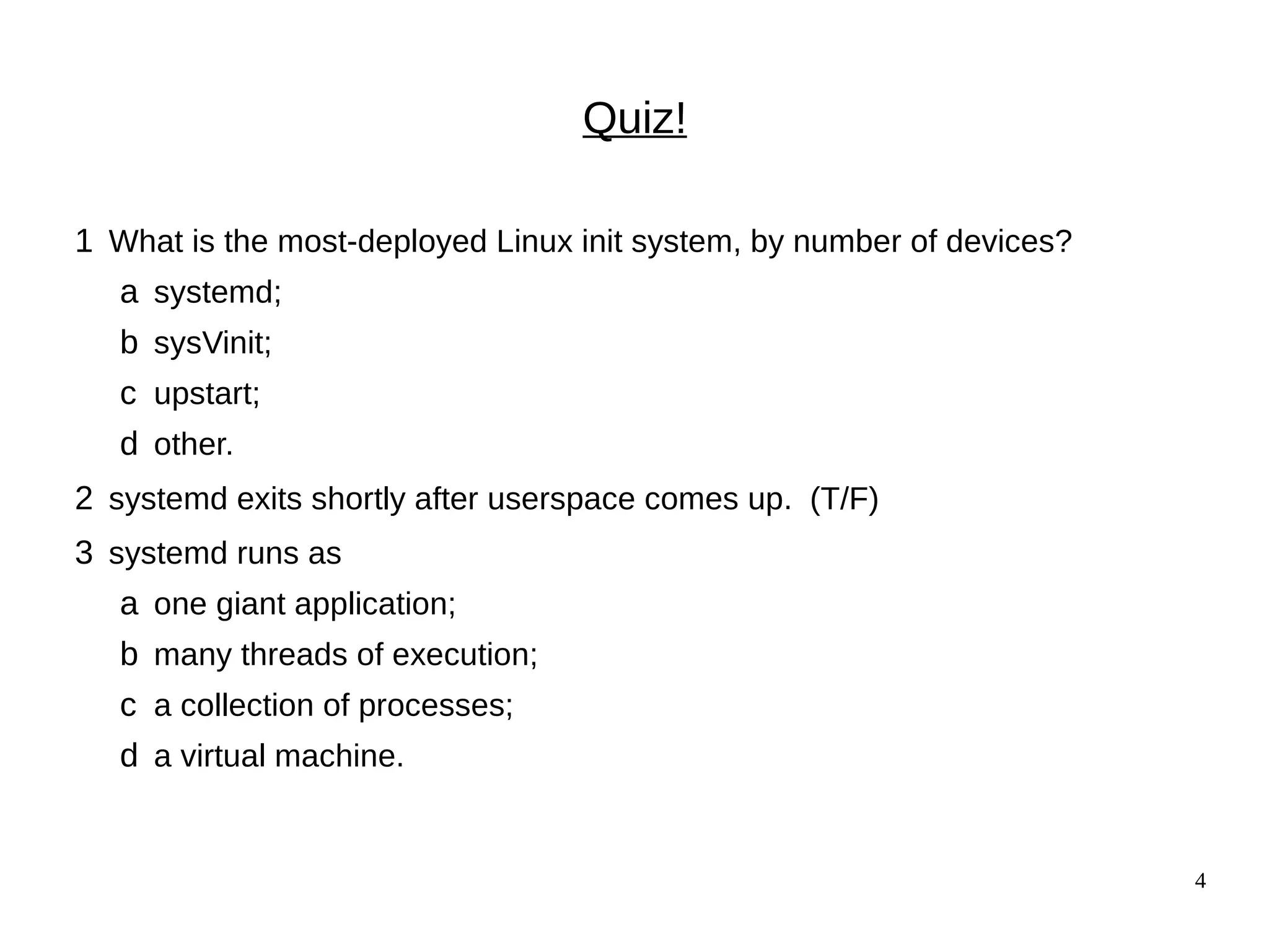 4
Quiz!
1 What is the most-deployed Linux init system, by number of devices?
a systemd;
b sysVinit;
c upstart;
d other.
2 systemd exits shortly after userspace comes up. (T/F)
3 systemd runs as
a one giant application;
b many threads of execution;
c a collection of processes;
d a virtual machine.
 