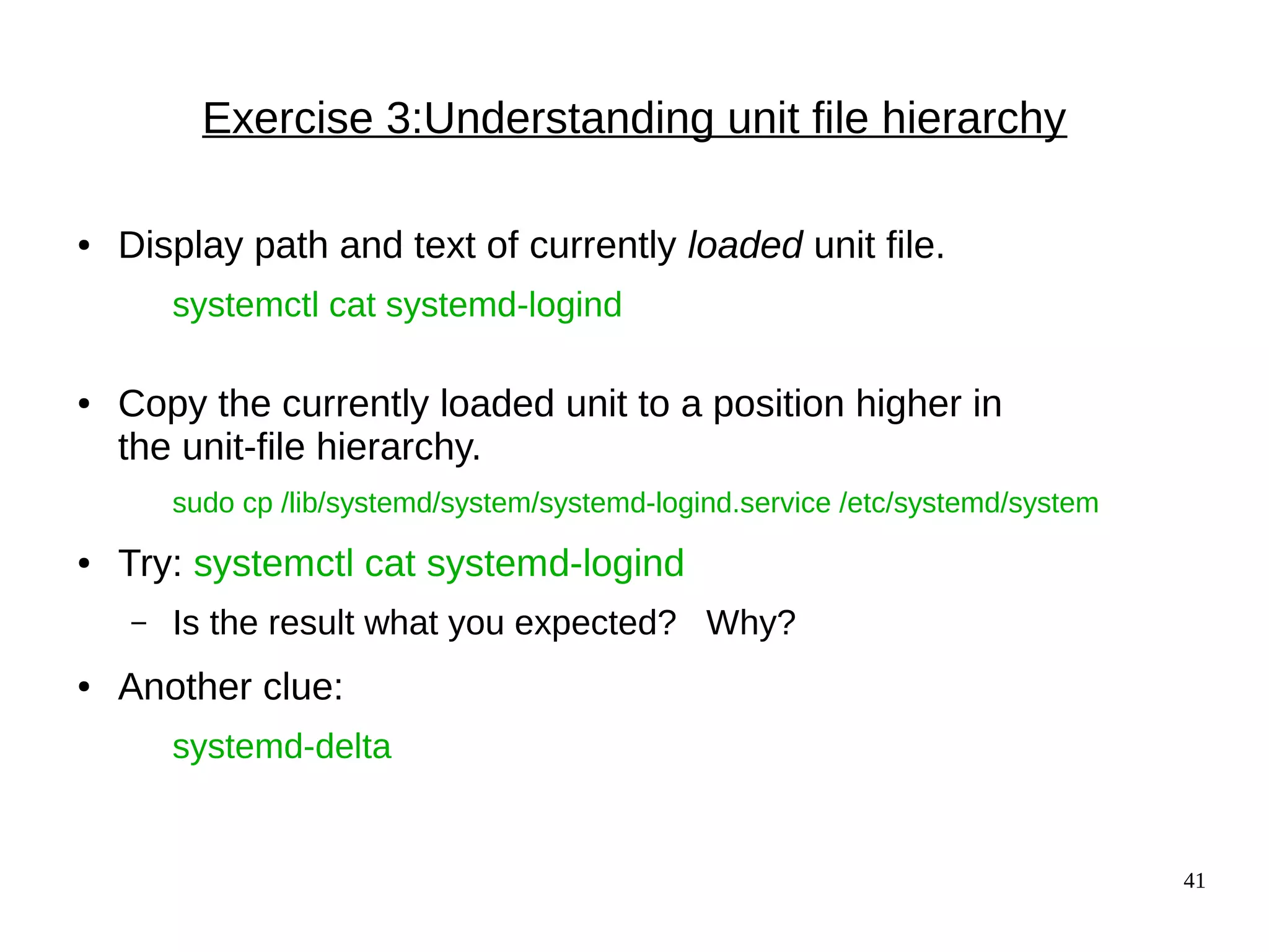 41
Exercise 3:Understanding unit file hierarchy
● Display path and text of currently loaded unit file.
systemctl cat systemd-logind
● Copy the currently loaded unit to a position higher in
the unit-file hierarchy.
sudo cp /lib/systemd/system/systemd-logind.service /etc/systemd/system
● Try: systemctl cat systemd-logind
– Is the result what you expected? Why?
● Another clue:
systemd-delta
 