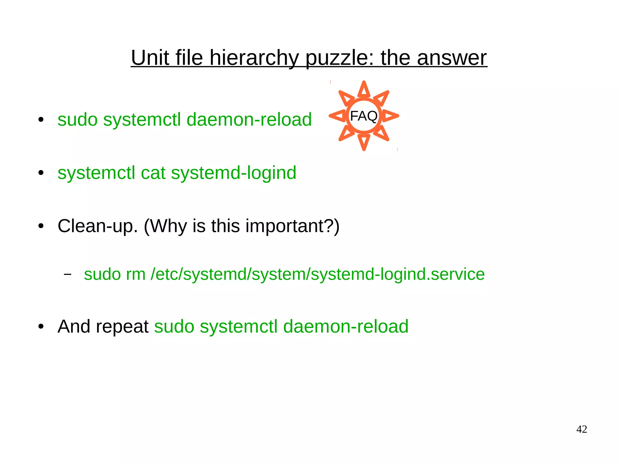 42
Unit file hierarchy puzzle: the answer
● sudo systemctl daemon-reload
● systemctl cat systemd-logind
● Clean-up. (Why is this important?)
– sudo rm /etc/systemd/system/systemd-logind.service
● And repeat sudo systemctl daemon-reload
FAQ
 