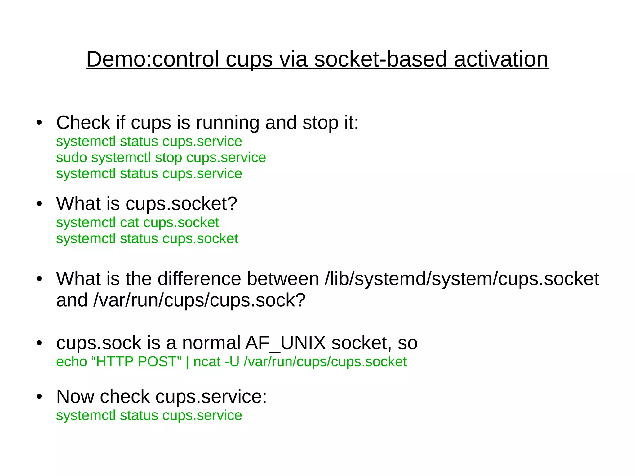 Demo:control cups via socket-based activation
● Check if cups is running and stop it:
systemctl status cups.service
sudo systemctl stop cups.service
systemctl status cups.service
● What is cups.socket?
systemctl cat cups.socket
systemctl status cups.socket
● What is the difference between /lib/systemd/system/cups.socket
and /var/run/cups/cups.sock?
● cups.sock is a normal AF_UNIX socket, so
echo “HTTP POST” | ncat -U /var/run/cups/cups.socket
● Now check cups.service:
systemctl status cups.service
 