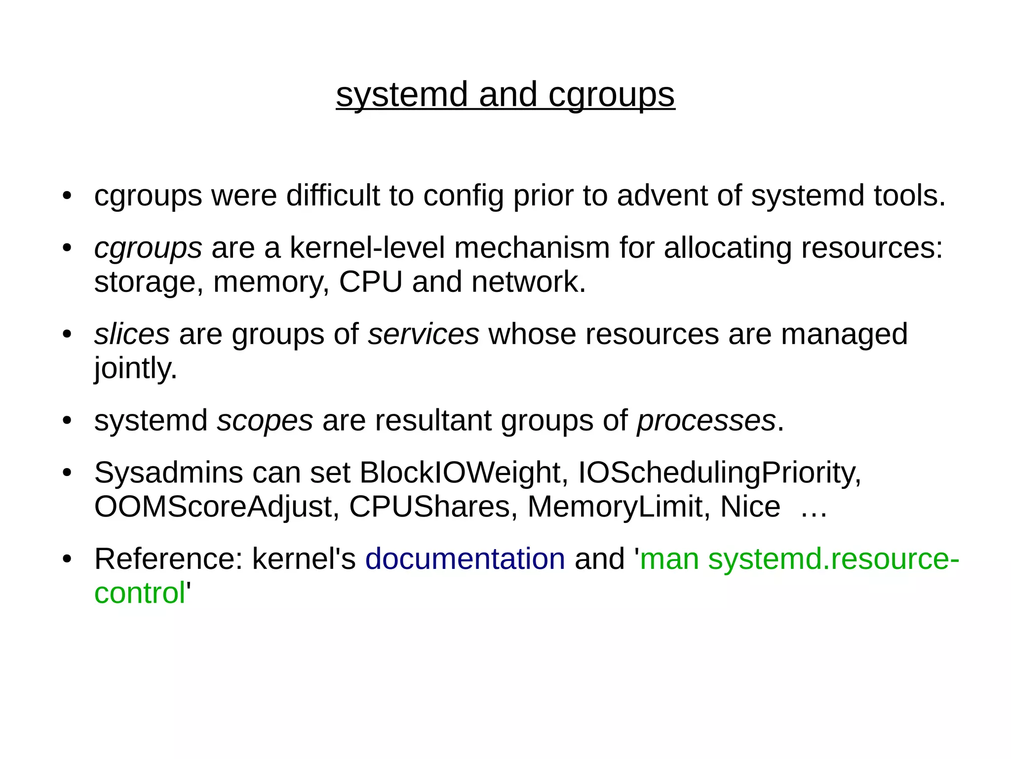 systemd and cgroups
● cgroups were difficult to config prior to advent of systemd tools.
● cgroups are a kernel-level mechanism for allocating resources:
storage, memory, CPU and network.
● slices are groups of services whose resources are managed
jointly.
● systemd scopes are resultant groups of processes.
● Sysadmins can set BlockIOWeight, IOSchedulingPriority,
OOMScoreAdjust, CPUShares, MemoryLimit, Nice …
● Reference: kernel's documentation and 'man systemd.resource-
control'
 
