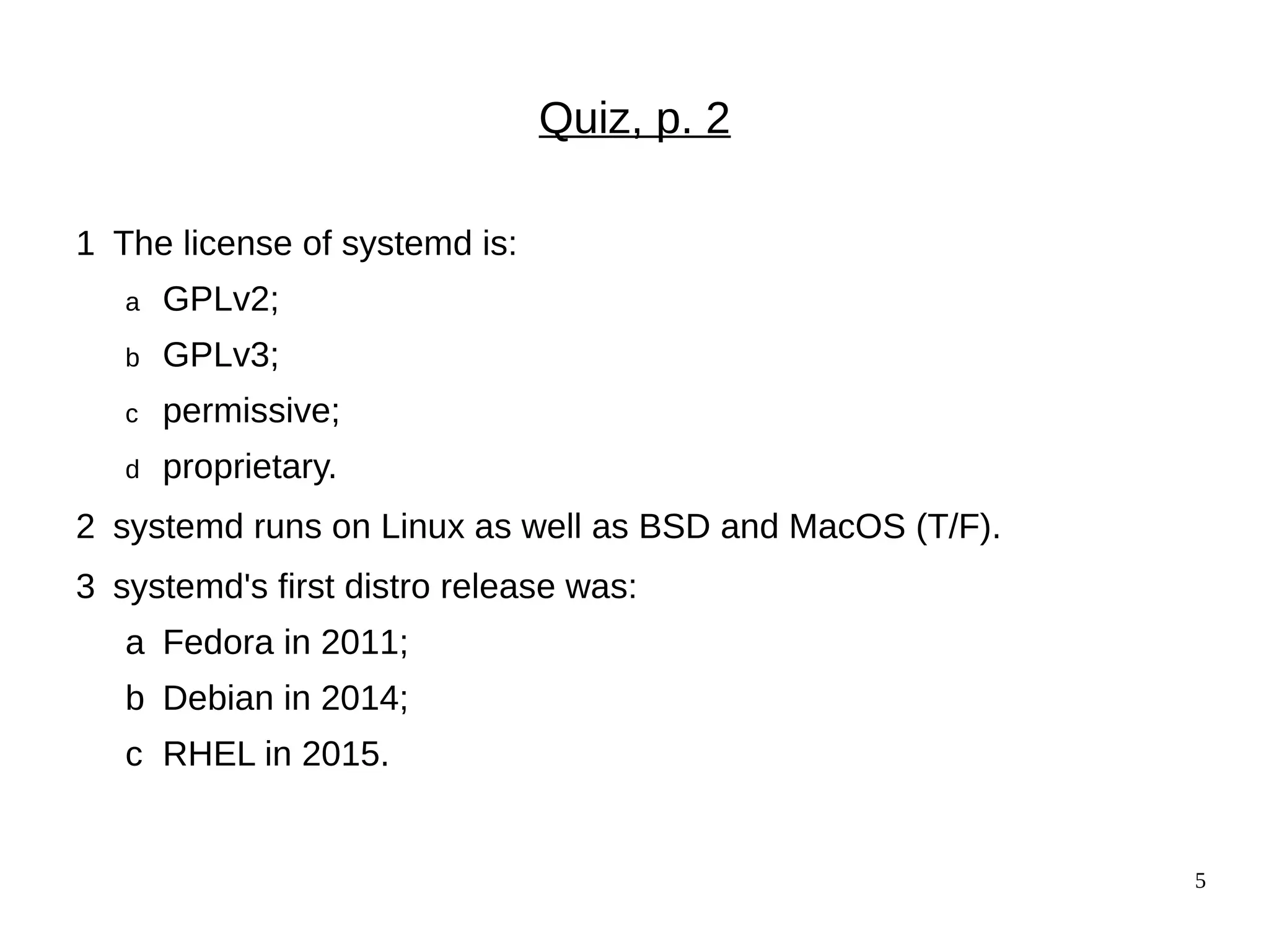 5
Quiz, p. 2
1 The license of systemd is:
a GPLv2;
b GPLv3;
c permissive;
d proprietary.
2 systemd runs on Linux as well as BSD and MacOS (T/F).
3 systemd's first distro release was:
a Fedora in 2011;
b Debian in 2014;
c RHEL in 2015.
 